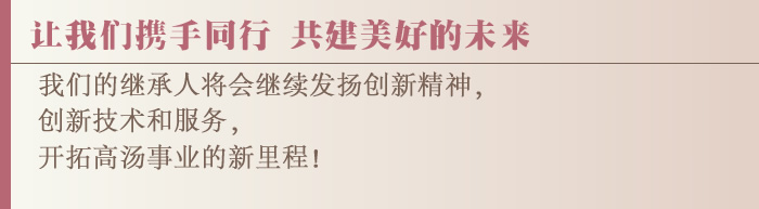 让我们携手同行 共建美好的未来  我们的继承人将会继续发扬创新精神，创新技术和服务，开拓高汤事业的新里程！ 