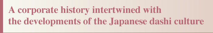 Building a new future together with everyone Inheriting the innovative will of our successive proprietors, we will continue to create new technologies and services to expand the possibilities presented by dashi.