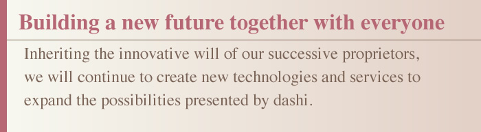 Building a new future together with everyone Inheriting the innovative will of our successive proprietors, we will continue to create new technologies and services to expand the possibilities presented by dashi.