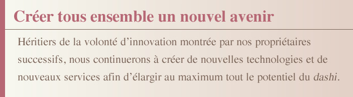 Créer tous ensemble un nouvel avenir Héritiers de la volonté d’innovation montrée par nos propriétaires successifs, nous continuerons à créer de nouvelles technologies et de nouveaux services afin d’élargir au maximum tout le potentiel du dashi.